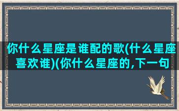 你什么星座是谁配的歌(什么星座喜欢谁)(你什么星座的,下一句是什么,撩人)