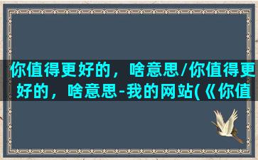 你值得更好的，啥意思/你值得更好的，啥意思-我的网站(《你值得更好的》)