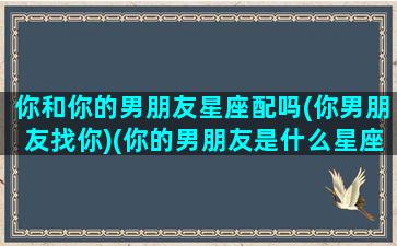 你和你的男朋友星座配吗(你男朋友找你)(你的男朋友是什么星座)