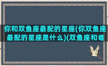 你和双鱼座最配的星座(你双鱼座最配的星座是什么)(双鱼座和谁匹配)