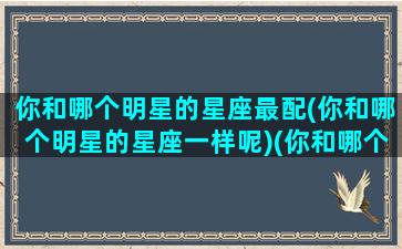 你和哪个明星的星座最配(你和哪个明星的星座一样呢)(你和哪个明星最有cp感)