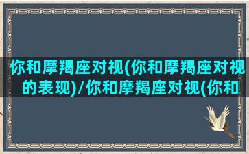 你和摩羯座对视(你和摩羯座对视的表现)/你和摩羯座对视(你和摩羯座对视的表现)-我的网站