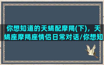 你想知道的天蝎配摩羯(下)，天蝎座摩羯座情侣日常对话/你想知道的天蝎配摩羯(下)，天蝎座摩羯座情侣日常对话-我的网站