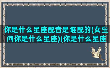 你是什么星座配音是谁配的(女生问你是什么星座)(你是什么星座的下一句搞笑)