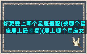 你更爱上哪个星座最配(被哪个星座爱上最幸福)(爱上哪个星座女最虐心)