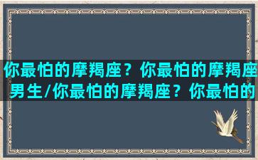 你最怕的摩羯座？你最怕的摩羯座男生/你最怕的摩羯座？你最怕的摩羯座男生-我的网站