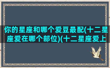 你的星座和哪个爱豆最配(十二星座爱在哪个部位)(十二星座爱上哪个星座)