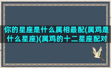 你的星座是什么属相最配(属鸡是什么星座)(属鸡的十二星座配对)