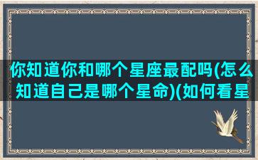 你知道你和哪个星座最配吗(怎么知道自己是哪个星命)(如何看星座合不合)