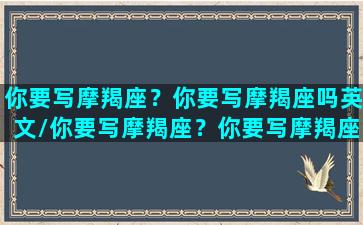 你要写摩羯座？你要写摩羯座吗英文/你要写摩羯座？你要写摩羯座吗英文-我的网站