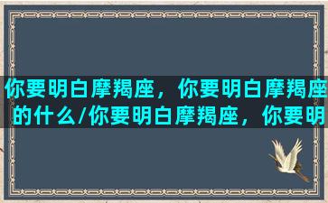 你要明白摩羯座，你要明白摩羯座的什么/你要明白摩羯座，你要明白摩羯座的什么-我的网站