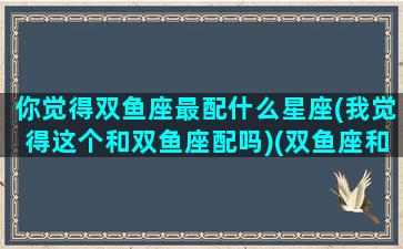 你觉得双鱼座最配什么星座(我觉得这个和双鱼座配吗)(双鱼座和什么星座最配啊)