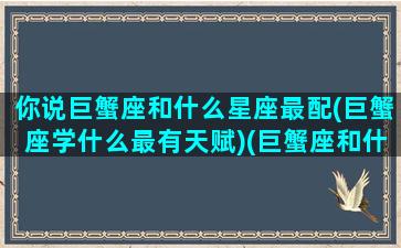 你说巨蟹座和什么星座最配(巨蟹座学什么最有天赋)(巨蟹座和什么星座很般配)