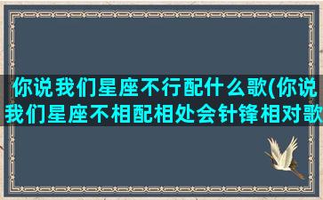 你说我们星座不行配什么歌(你说我们星座不相配相处会针锋相对歌词)