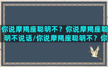 你说摩羯座聪明不？你说摩羯座聪明不说话/你说摩羯座聪明不？你说摩羯座聪明不说话-我的网站