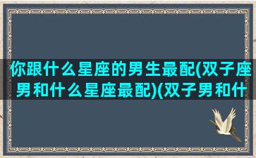 你跟什么星座的男生最配(双子座男和什么星座最配)(双子男和什么星座最匹配)