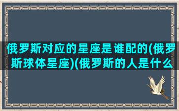 俄罗斯对应的星座是谁配的(俄罗斯球体星座)(俄罗斯的人是什么星座)