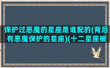 保护过恶魔的星座是谁配的(背后有恶魔保护的星座)(十二星座被天使保护的和恶魔保护的星座)