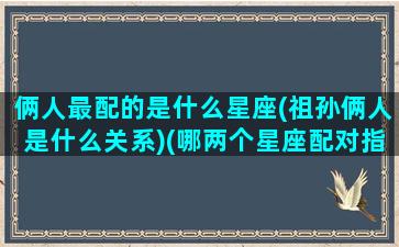 俩人最配的是什么星座(祖孙俩人是什么关系)(哪两个星座配对指数最低)