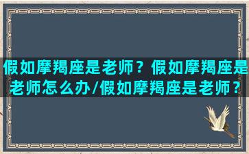 假如摩羯座是老师？假如摩羯座是老师怎么办/假如摩羯座是老师？假如摩羯座是老师怎么办-我的网站