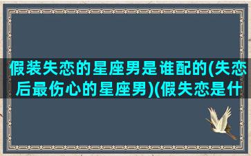 假装失恋的星座男是谁配的(失恋后最伤心的星座男)(假失恋是什么感觉)