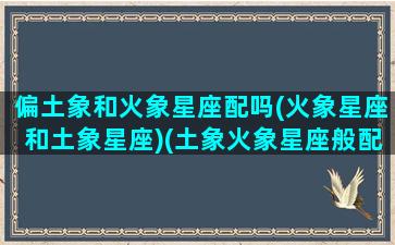 偏土象和火象星座配吗(火象星座和土象星座)(土象火象星座般配吗)