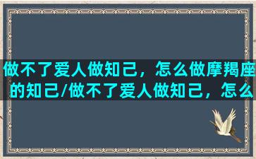 做不了爱人做知己，怎么做摩羯座的知己/做不了爱人做知己，怎么做摩羯座的知己-我的网站