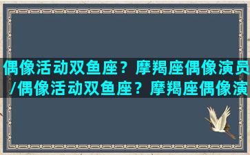 偶像活动双鱼座？摩羯座偶像演员/偶像活动双鱼座？摩羯座偶像演员-我的网站