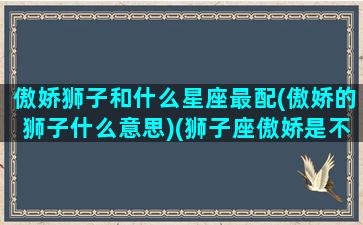 傲娇狮子和什么星座最配(傲娇的狮子什么意思)(狮子座傲娇是不爱吗)