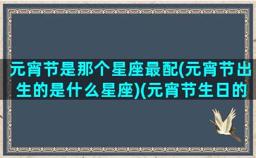 元宵节是那个星座最配(元宵节出生的是什么星座)(元宵节生日的人是什么星座)