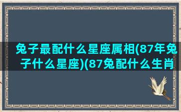 兔子最配什么星座属相(87年兔子什么星座)(87兔配什么生肖最好)