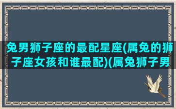 兔男狮子座的最配星座(属兔的狮子座女孩和谁最配)(属兔狮子男最想要的女人)