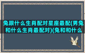 兔跟什么生肖配对星座最配(男兔和什么生肖最配对)(兔和和什么生肖最配)