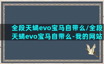 全段天蝎evo宝马自带么/全段天蝎evo宝马自带么-我的网站(天蝎全段排气和普通有啥区别)