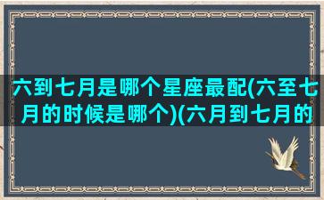 六到七月是哪个星座最配(六至七月的时候是哪个)(六月到七月的是什么星座)