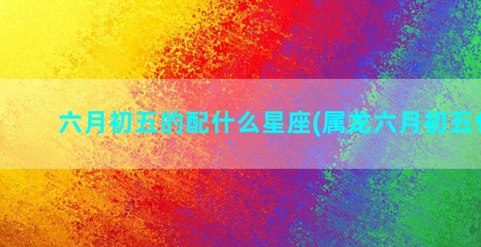 六月初五的配什么星座(属龙六月初五什么命)