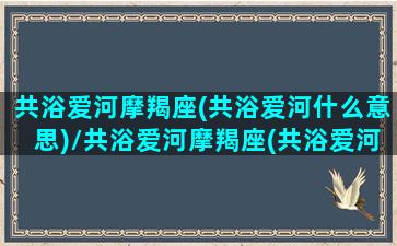 共浴爱河摩羯座(共浴爱河什么意思)/共浴爱河摩羯座(共浴爱河什么意思)-我的网站