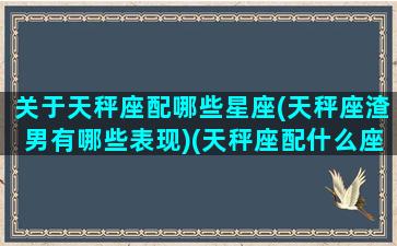 关于天秤座配哪些星座(天秤座渣男有哪些表现)(天秤座配什么座男生)