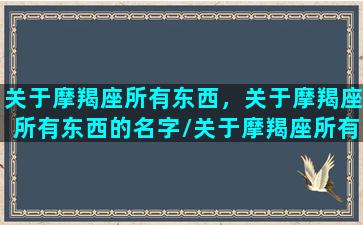 关于摩羯座所有东西，关于摩羯座所有东西的名字/关于摩羯座所有东西，关于摩羯座所有东西的名字-我的网站