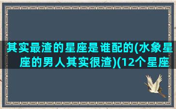 其实最渣的星座是谁配的(水象星座的男人其实很渣)(12个星座最渣的星座男)