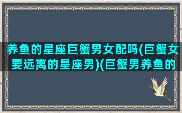 养鱼的星座巨蟹男女配吗(巨蟹女要远离的星座男)(巨蟹男养鱼的表现)