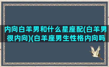 内向白羊男和什么星座配(白羊男很内向)(白羊座男生性格内向吗)