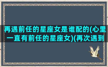 再遇前任的星座女是谁配的(心里一直有前任的星座女)(再次遇到前任的说说)