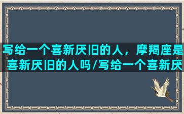 写给一个喜新厌旧的人，摩羯座是喜新厌旧的人吗/写给一个喜新厌旧的人，摩羯座是喜新厌旧的人吗-我的网站