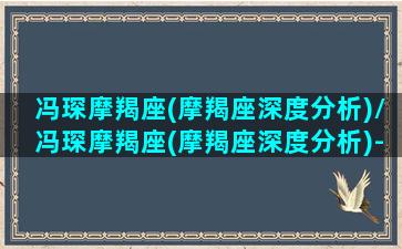 冯琛摩羯座(摩羯座深度分析)/冯琛摩羯座(摩羯座深度分析)-我的网站