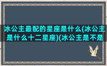 冰公主最配的星座是什么(冰公主是什么十二星座)(冰公主是不是处女座)