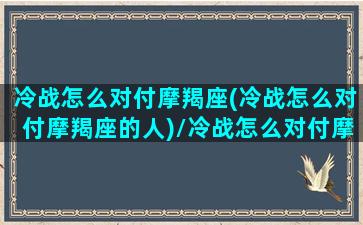 冷战怎么对付摩羯座(冷战怎么对付摩羯座的人)/冷战怎么对付摩羯座(冷战怎么对付摩羯座的人)-我的网站