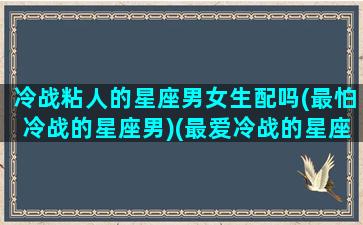 冷战粘人的星座男女生配吗(最怕冷战的星座男)(最爱冷战的星座男)