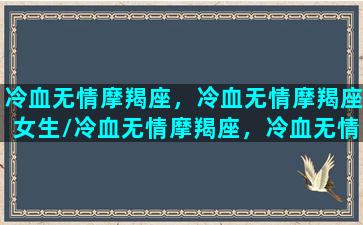 冷血无情摩羯座，冷血无情摩羯座女生/冷血无情摩羯座，冷血无情摩羯座女生-我的网站