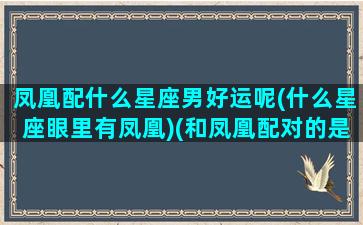 凤凰配什么星座男好运呢(什么星座眼里有凤凰)(和凤凰配对的是什么)